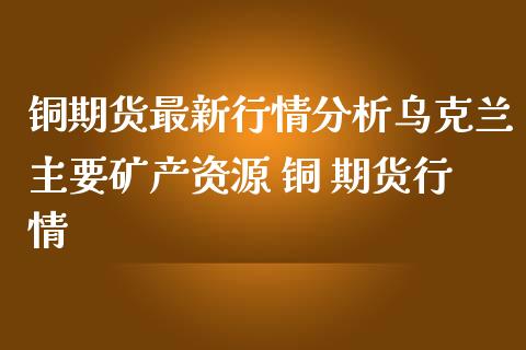 铜期货最新行情分析主要矿产资源 铜 期货行情_https://www.londai.com_期货投资_第1张