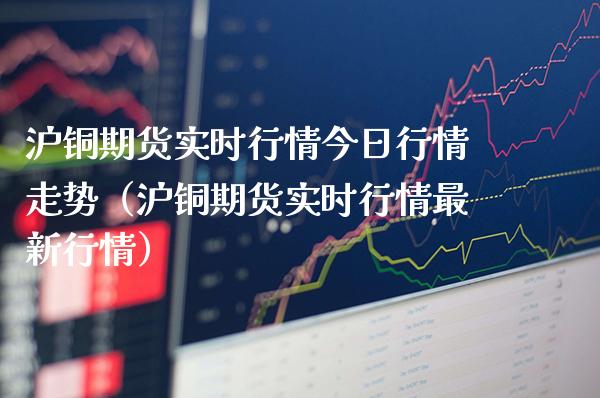 沪铜期货实时行情今日行情走势（沪铜期货实时行情最新行情）_https://www.londai.com_期货投资_第1张