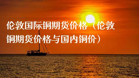 伦敦国际铜期货价格（伦敦铜期货价格与国内铜价）_https://www.londai.com_期货投资_第1张