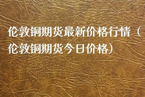 伦敦铜期货最新价格行情（伦敦铜期货今日价格）_https://www.londai.com_期货投资_第1张