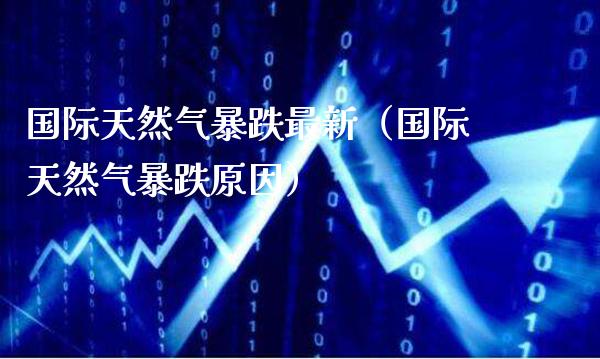 国际天然气暴跌最新（国际天然气暴跌原因）_https://www.londai.com_期货投资_第1张