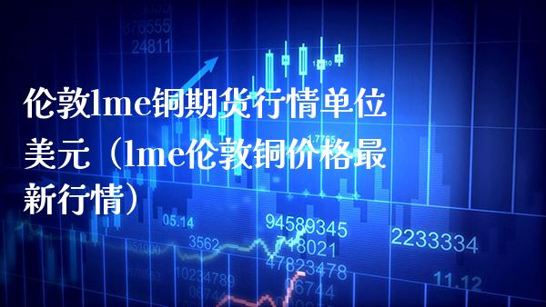 伦敦lme铜期货行情单位美元（lme伦敦铜价格最新行情）_https://www.londai.com_期货投资_第1张