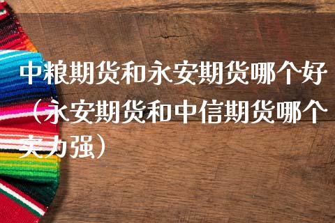 中粮期货和永安期货哪个好（永安期货和中信期货哪个实力强）_https://www.londai.com_期货投资_第1张