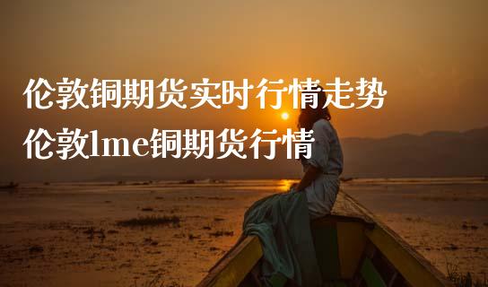 伦敦铜期货实时行情走势 伦敦lme铜期货行情_https://www.londai.com_期货投资_第1张