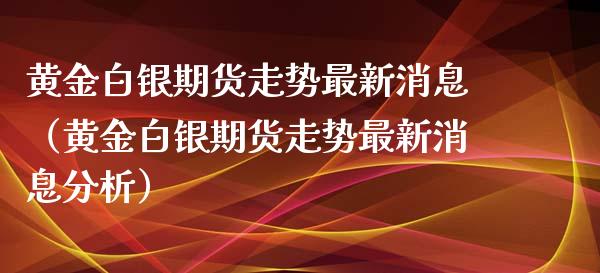 黄金白银期货走势最新消息（黄金白银期货走势最新消息分析）_https://www.londai.com_期货投资_第1张