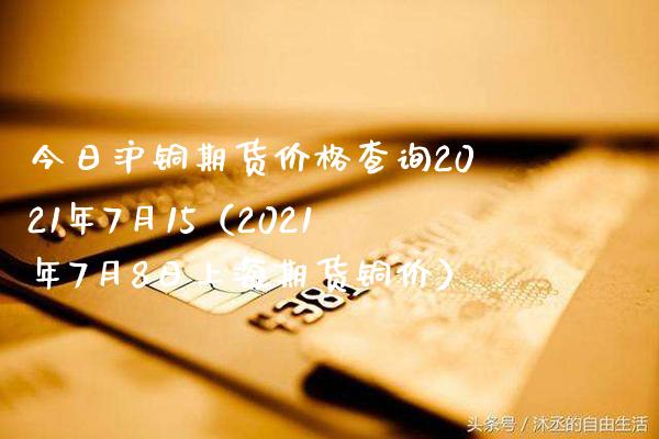 今日沪铜期货价格查询2021年7月15（2021年7月8日上海期货铜价）_https://www.londai.com_期货投资_第1张