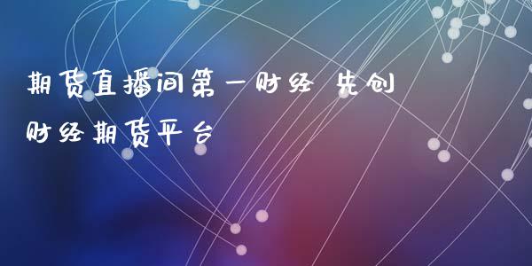 期货直播间第一财经 先创财经期货平台_https://www.londai.com_期货投资_第1张