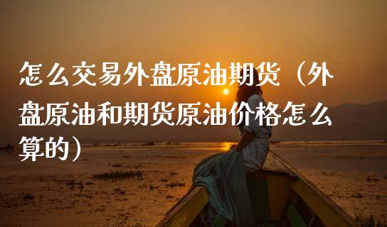 怎么交易外盘原油期货（外盘原油和期货原油价格怎么算的）_https://www.londai.com_期货投资_第1张