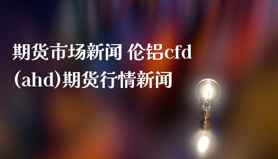 期货市场新闻 伦铝cfd(ahd)期货行情新闻_https://www.londai.com_期货投资_第1张