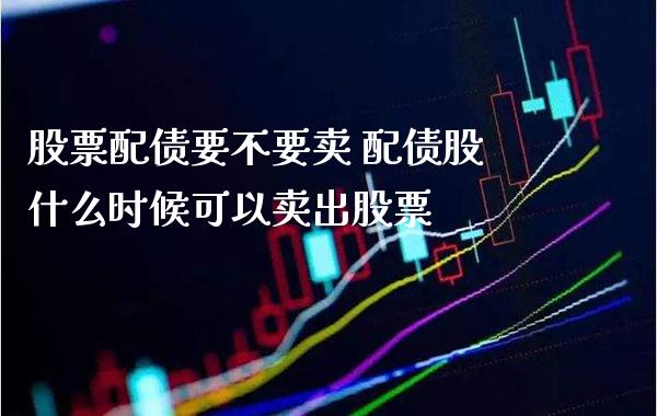 股票配债要不要卖 配债股什么时候可以卖出股票_https://www.londai.com_股票投资_第1张