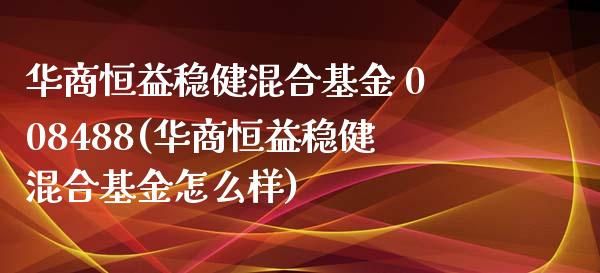 华商恒益稳健混合基金 008488(华商恒益稳健混合基金怎么样)_https://www.londai.com_基金理财_第1张