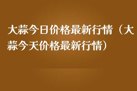 大蒜今日价格最新行情（大蒜今天价格最新行情）_https://www.londai.com_期货投资_第1张