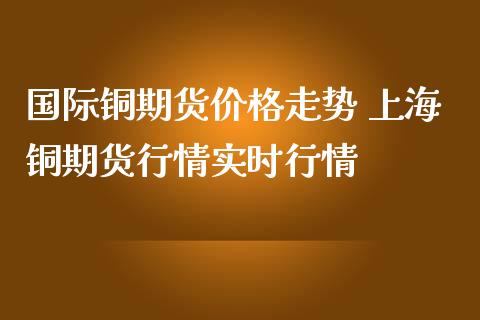 国际铜期货价格走势 上海铜期货行情实时行情_https://www.londai.com_期货投资_第1张