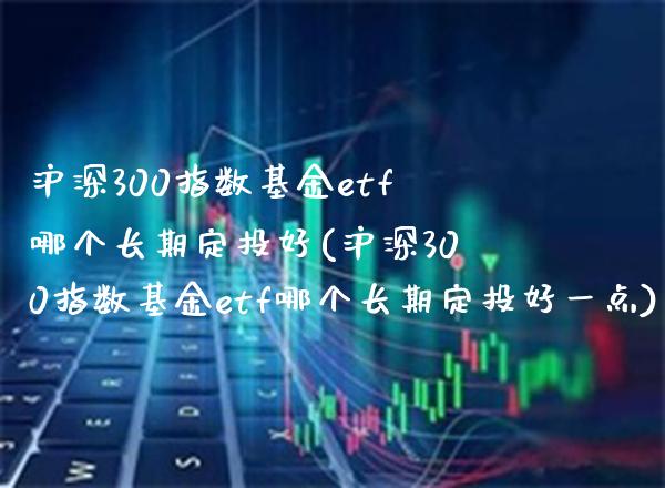 沪深300指数基金etf哪个长期定投好(沪深300指数基金etf哪个长期定投好一点)_https://www.londai.com_基金理财_第1张