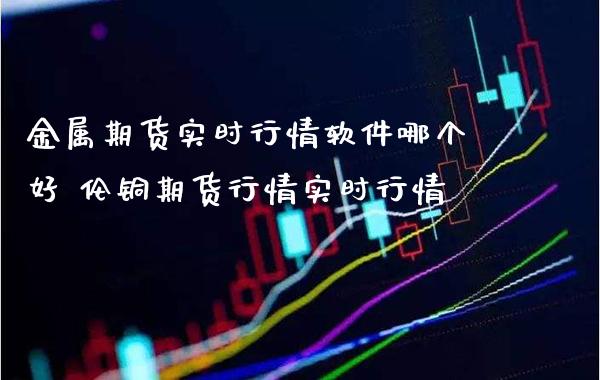 金属期货实时行情软件哪个好 伦铜期货行情实时行情_https://www.londai.com_期货投资_第1张