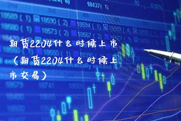 期货2204什么时候上市（期货2204什么时候上市交易）_https://www.londai.com_期货投资_第1张