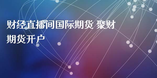 财经直播间国际期货 聚财期货开户_https://www.londai.com_期货投资_第1张