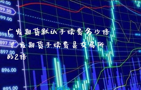 广发期货默认手续费多少倍 广发期货手续费是交易所的2倍_https://www.londai.com_期货投资_第1张