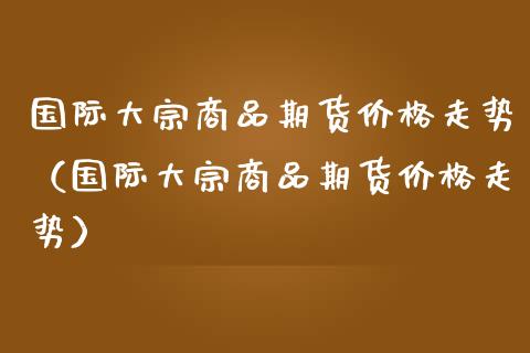 国际大宗商品期货价格走势（国际大宗商品期货价格走势）_https://www.londai.com_期货投资_第1张