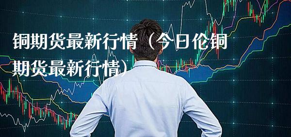 铜期货最新行情（今日伦铜期货最新行情）_https://www.londai.com_期货投资_第1张