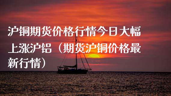 沪铜期货价格行情今日大幅上涨沪铝（期货沪铜价格最新行情）_https://www.londai.com_期货投资_第1张