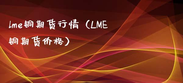 lme铜期货行情（LME铜期货价格）_https://www.londai.com_期货投资_第1张