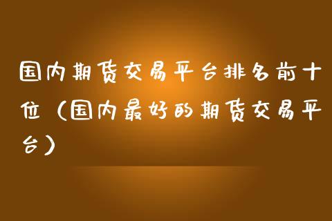 国内期货交易平台排名前十位（国内最好的期货交易平台）_https://www.londai.com_期货投资_第1张