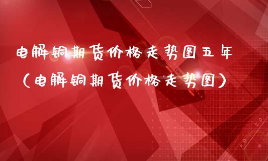 电解铜期货价格走势图五年（电解铜期货价格走势图）_https://www.londai.com_期货投资_第1张