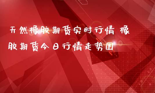 天然橡胶期货实时行情 橡胶期货今日行情走势图_https://www.londai.com_期货投资_第1张