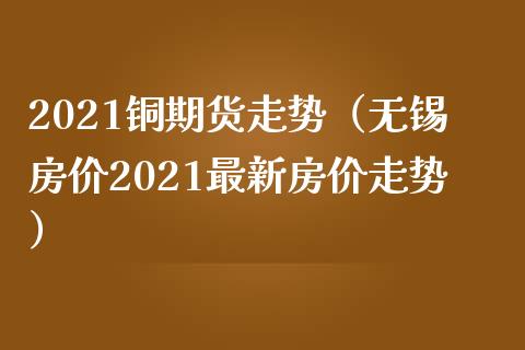 2021铜期货走势（无锡房价2021最新房价走势）_https://www.londai.com_期货投资_第1张