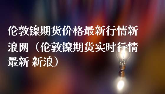 伦敦镍期货价格最新行情新浪网（伦敦镍期货实时行情最新 新浪）_https://www.londai.com_期货投资_第1张