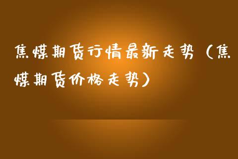 焦煤期货行情最新走势（焦煤期货价格走势）_https://www.londai.com_期货投资_第1张