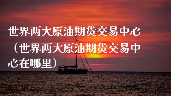 世界两大原油期货交易中心（世界两大原油期货交易中心在哪里）_https://www.londai.com_期货投资_第1张