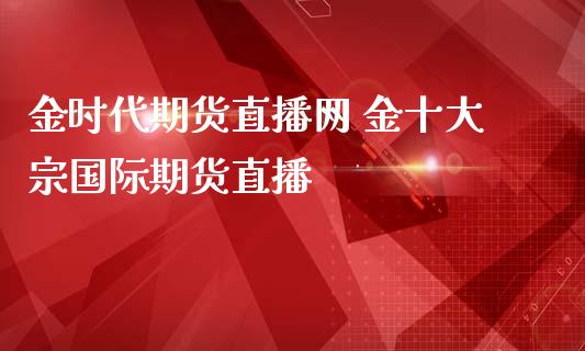 金时代期货直播网 金十大宗国际期货直播_https://www.londai.com_期货投资_第1张