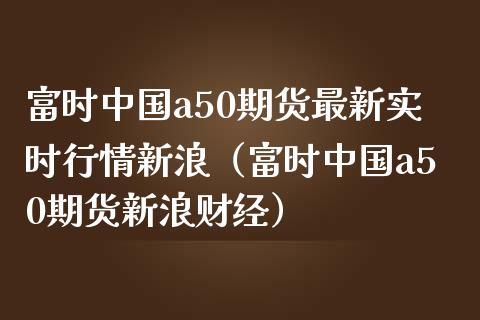 富时中国a50期货最新实时行情新浪（富时中国a50期货新浪财经）_https://www.londai.com_期货投资_第1张