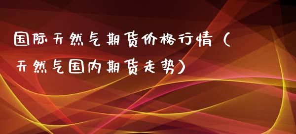 国际天然气期货价格行情（天然气国内期货走势）_https://www.londai.com_期货投资_第1张