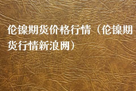 伦镍期货价格行情（伦镍期货行情新浪网）_https://www.londai.com_期货投资_第1张