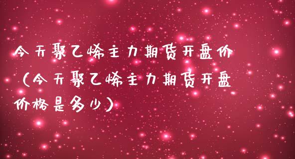 今天聚乙烯主力期货开盘价（今天聚乙烯主力期货开盘价格是多少）_https://www.londai.com_期货投资_第1张