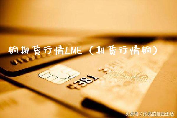 铜期货行情LME（期货行情铜）_https://www.londai.com_期货投资_第1张