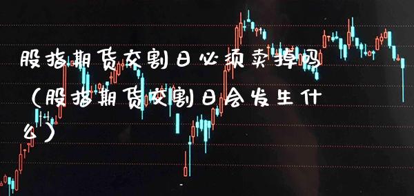 股指期货交割日必须卖掉吗（股指期货交割日会发生什么）_https://www.londai.com_期货投资_第1张