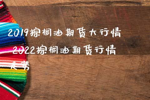 2019棕榈油期货大行情 2022棕榈油期货行情走势_https://www.londai.com_期货投资_第1张