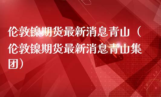 伦敦镍期货最新消息青山（伦敦镍期货最新消息青山集团）_https://www.londai.com_期货投资_第1张