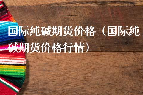 国际纯碱期货价格（国际纯碱期货价格行情）_https://www.londai.com_期货投资_第1张