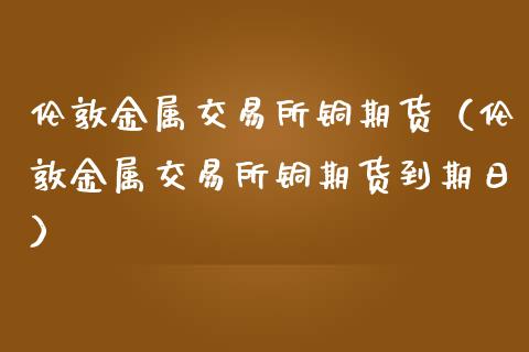 伦敦金属交易所铜期货（伦敦金属交易所铜期货到期日）_https://www.londai.com_期货投资_第1张