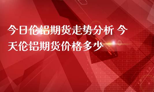 今日伦铝期货走势分析 今天伦铝期货价格多少_https://www.londai.com_期货投资_第1张