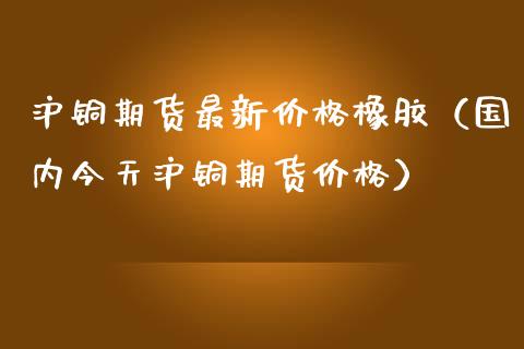 沪铜期货最新价格橡胶（国内今天沪铜期货价格）_https://www.londai.com_期货投资_第1张