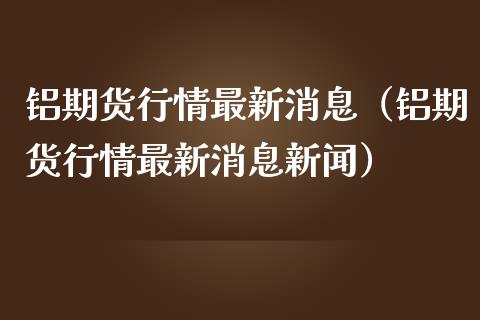 铝期货行情最新消息（铝期货行情最新消息新闻）_https://www.londai.com_期货投资_第1张