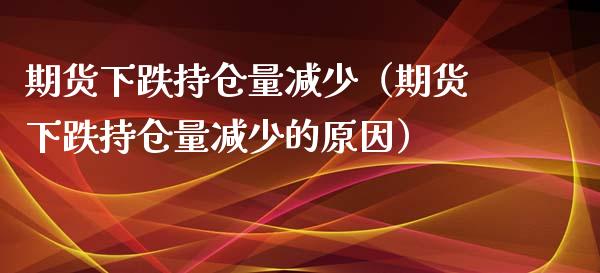 期货下跌持仓量减少（期货下跌持仓量减少的原因）_https://www.londai.com_期货投资_第1张