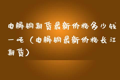 电解铜期货最新价格多少钱一吨（电解铜最新价格长江期货）_https://www.londai.com_期货投资_第1张