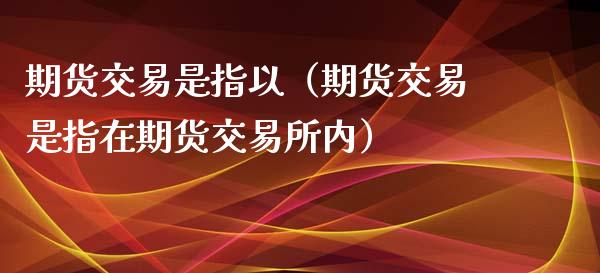 期货交易是指以（期货交易是指在期货交易所内）_https://www.londai.com_期货投资_第1张